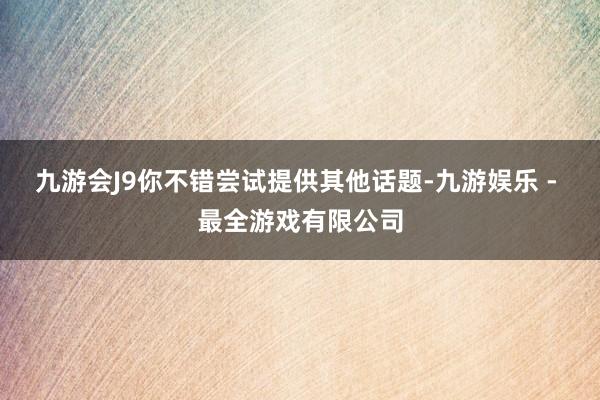 九游会J9你不错尝试提供其他话题-九游娱乐 - 最全游戏有限公司