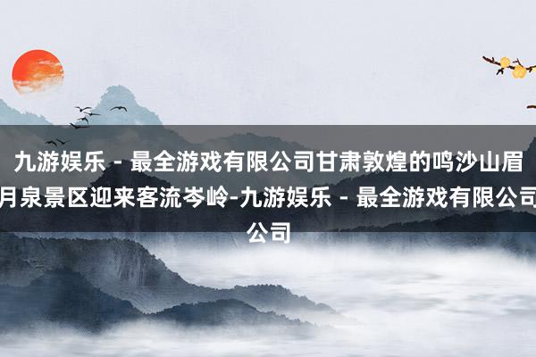 九游娱乐 - 最全游戏有限公司甘肃敦煌的鸣沙山眉月泉景区迎来客流岑岭-九游娱乐 - 最全游戏有限公司