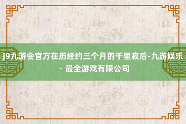 j9九游会官方在历经约三个月的千里寂后-九游娱乐 - 最全游戏有限公司