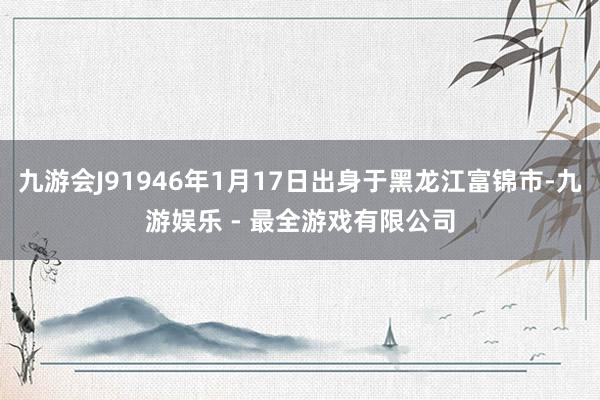 九游会J91946年1月17日出身于黑龙江富锦市-九游娱乐 - 最全游戏有限公司