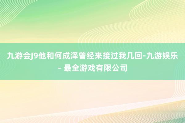 九游会J9他和何成泽曾经来接过我几回-九游娱乐 - 最全游戏有限公司