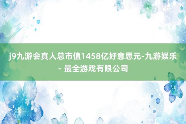 j9九游会真人总市值1458亿好意思元-九游娱乐 - 最全游戏有限公司