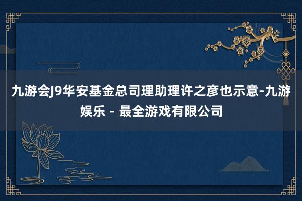 九游会J9　　华安基金总司理助理许之彦也示意-九游娱乐 - 最全游戏有限公司