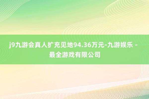 j9九游会真人扩充见地94.36万元-九游娱乐 - 最全游戏有限公司