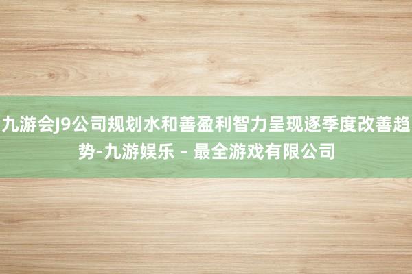 九游会J9公司规划水和善盈利智力呈现逐季度改善趋势-九游娱乐 - 最全游戏有限公司