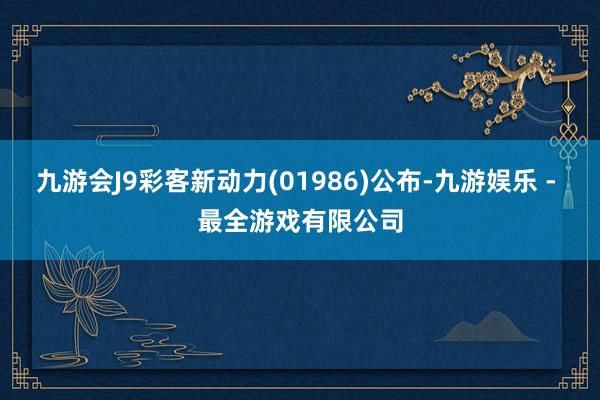 九游会J9彩客新动力(01986)公布-九游娱乐 - 最全游戏有限公司