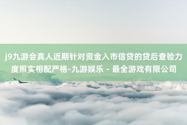 j9九游会真人近期针对资金入市信贷的贷后查验力度照实相配严格-九游娱乐 - 最全游戏有限公司