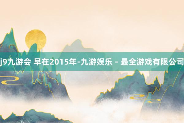 j9九游会 　　早在2015年-九游娱乐 - 最全游戏有限公司