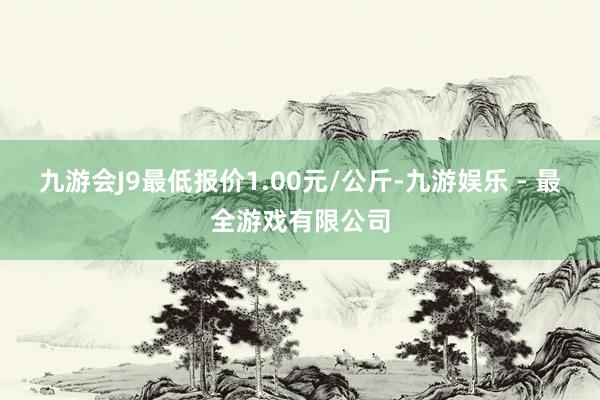 九游会J9最低报价1.00元/公斤-九游娱乐 - 最全游戏有限公司