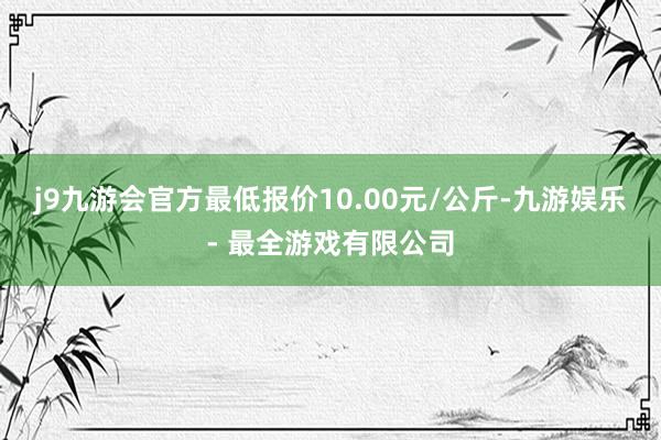 j9九游会官方最低报价10.00元/公斤-九游娱乐 - 最全游戏有限公司