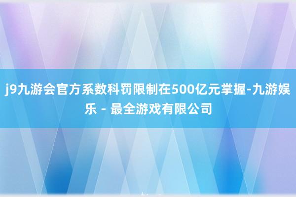 j9九游会官方系数科罚限制在500亿元掌握-九游娱乐 - 最全游戏有限公司