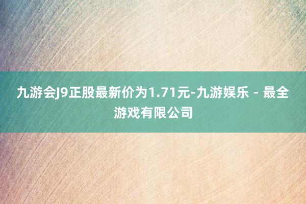 九游会J9正股最新价为1.71元-九游娱乐 - 最全游戏有限公司