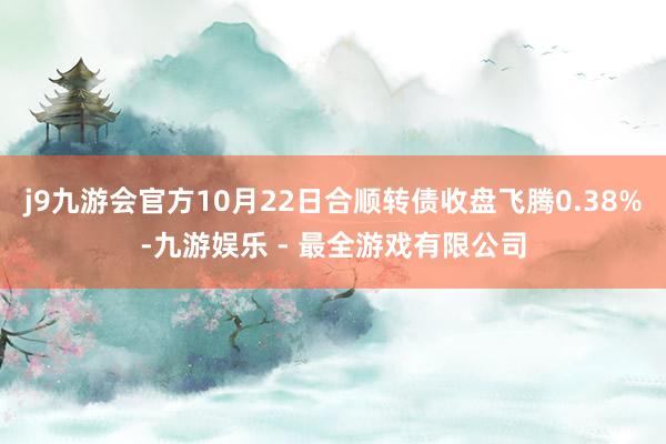 j9九游会官方10月22日合顺转债收盘飞腾0.38%-九游娱乐 - 最全游戏有限公司