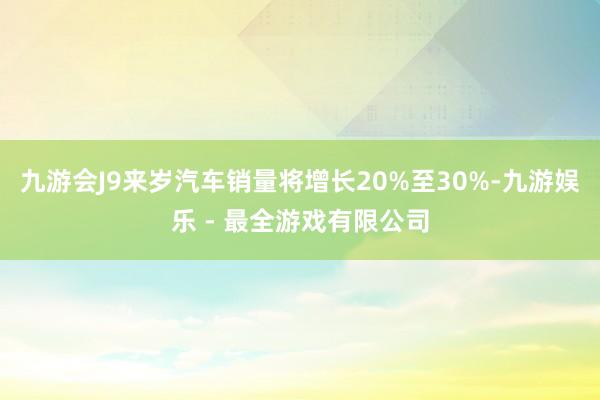 九游会J9来岁汽车销量将增长20%至30%-九游娱乐 - 最全游戏有限公司