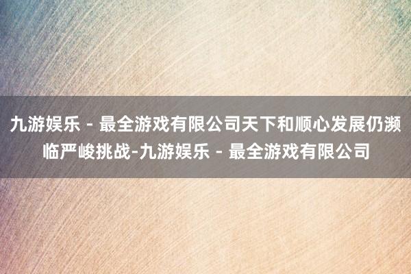 九游娱乐 - 最全游戏有限公司天下和顺心发展仍濒临严峻挑战-九游娱乐 - 最全游戏有限公司