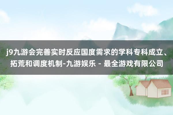 j9九游会完善实时反应国度需求的学科专科成立、拓荒和调度机制-九游娱乐 - 最全游戏有限公司