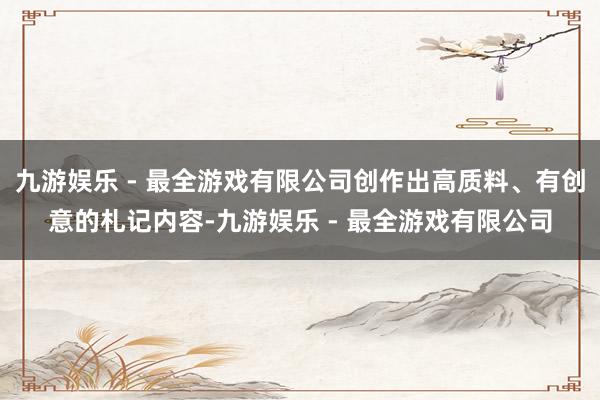 九游娱乐 - 最全游戏有限公司创作出高质料、有创意的札记内容-九游娱乐 - 最全游戏有限公司