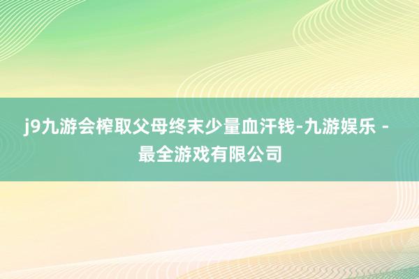 j9九游会榨取父母终末少量血汗钱-九游娱乐 - 最全游戏有限公司