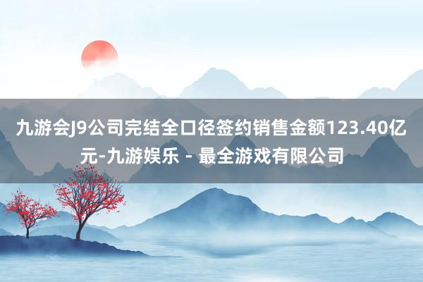 九游会J9公司完结全口径签约销售金额123.40亿元-九游娱乐 - 最全游戏有限公司