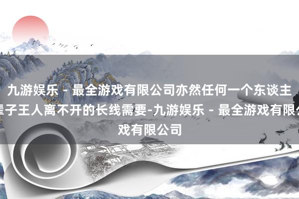 九游娱乐 - 最全游戏有限公司亦然任何一个东谈主一辈子王人离不开的长线需要-九游娱乐 - 最全游戏有限公司