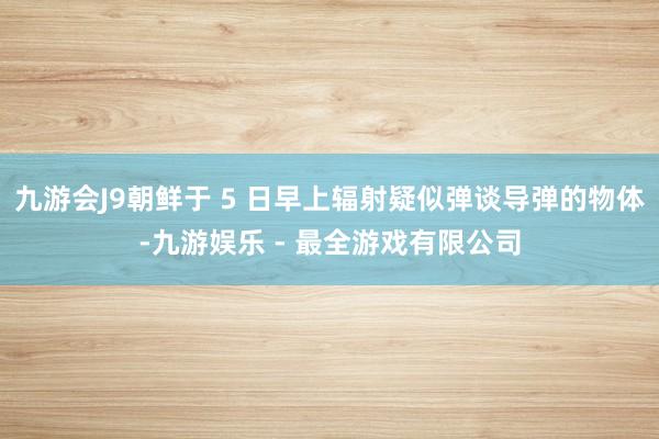 九游会J9朝鲜于 5 日早上辐射疑似弹谈导弹的物体-九游娱乐 - 最全游戏有限公司