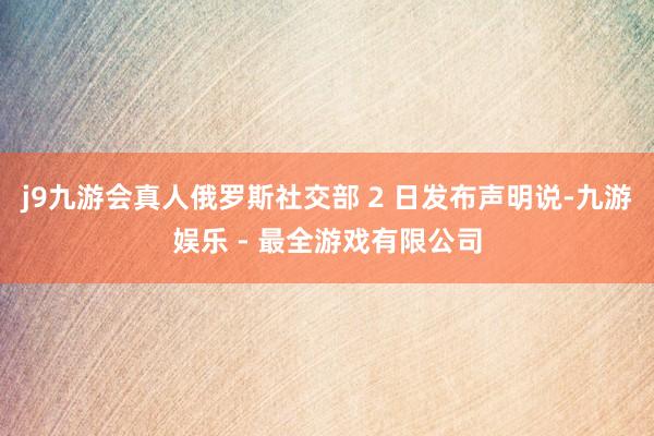 j9九游会真人俄罗斯社交部 2 日发布声明说-九游娱乐 - 最全游戏有限公司