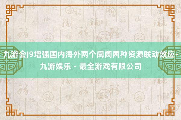 九游会J9增强国内海外两个阛阓两种资源联动效应-九游娱乐 - 最全游戏有限公司