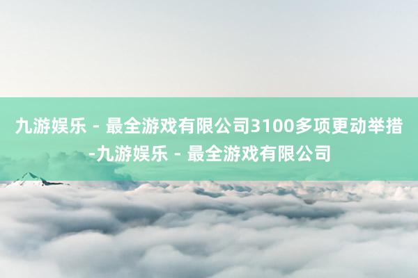 九游娱乐 - 最全游戏有限公司3100多项更动举措-九游娱乐 - 最全游戏有限公司