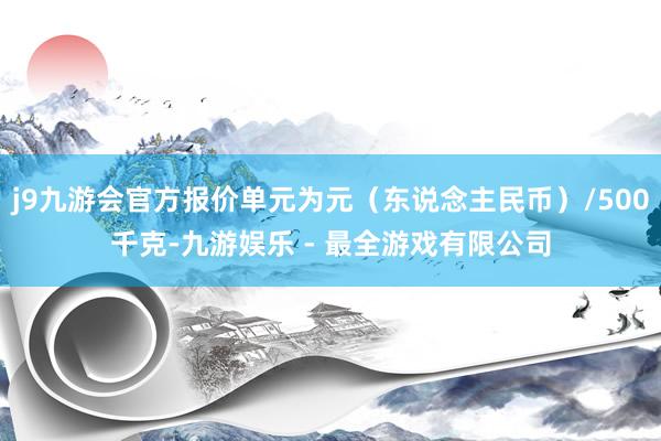 j9九游会官方报价单元为元（东说念主民币）/500千克-九游娱乐 - 最全游戏有限公司