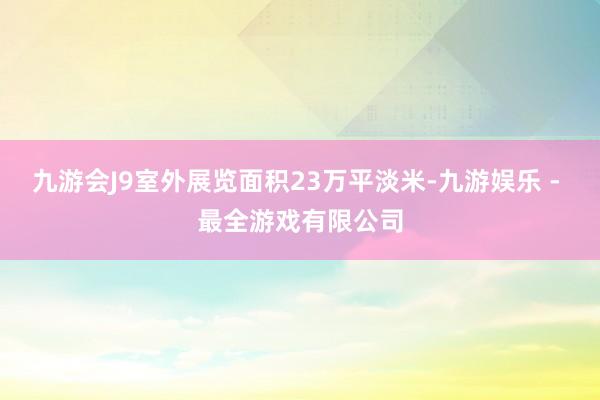 九游会J9室外展览面积23万平淡米-九游娱乐 - 最全游戏有限公司