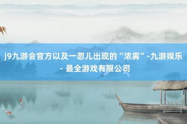 j9九游会官方以及一忽儿出现的“浓雾”-九游娱乐 - 最全游戏有限公司