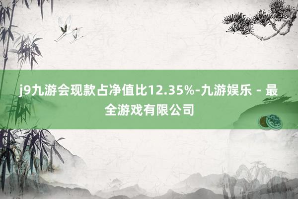 j9九游会现款占净值比12.35%-九游娱乐 - 最全游戏有限公司