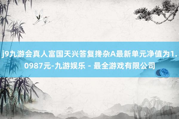 j9九游会真人富国天兴答复搀杂A最新单元净值为1.0987元-九游娱乐 - 最全游戏有限公司