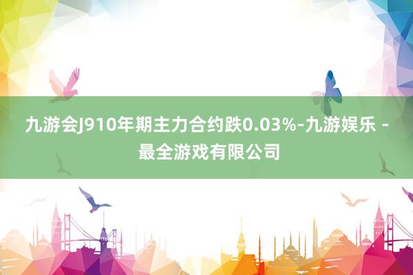 九游会J910年期主力合约跌0.03%-九游娱乐 - 最全游戏有限公司