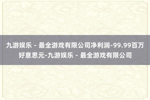 九游娱乐 - 最全游戏有限公司净利润-99.99百万好意思元-九游娱乐 - 最全游戏有限公司