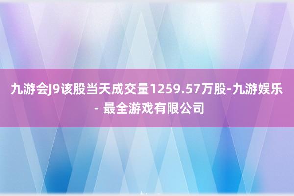 九游会J9该股当天成交量1259.57万股-九游娱乐 - 最全游戏有限公司