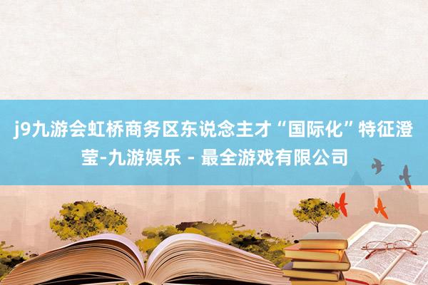 j9九游会　　虹桥商务区东说念主才“国际化”特征澄莹-九游娱乐 - 最全游戏有限公司