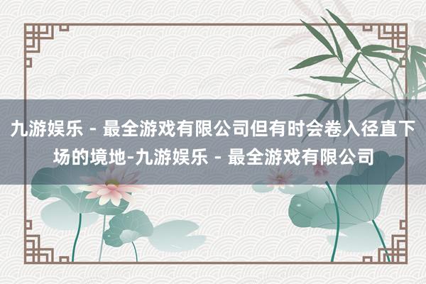 九游娱乐 - 最全游戏有限公司但有时会卷入径直下场的境地-九游娱乐 - 最全游戏有限公司