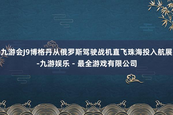 九游会J9博格丹从俄罗斯驾驶战机直飞珠海投入航展-九游娱乐 - 最全游戏有限公司