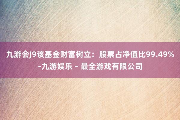 九游会J9该基金财富树立：股票占净值比99.49%-九游娱乐 - 最全游戏有限公司