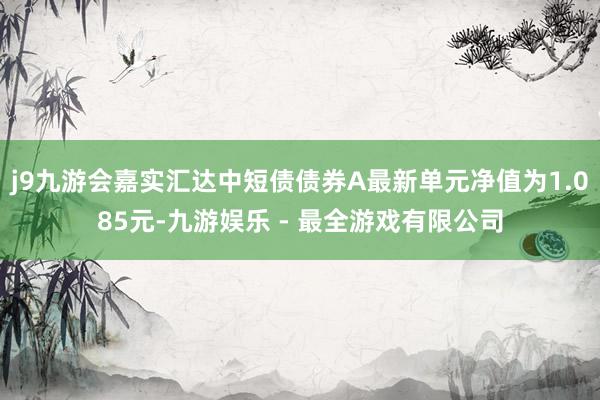 j9九游会嘉实汇达中短债债券A最新单元净值为1.085元-九游娱乐 - 最全游戏有限公司