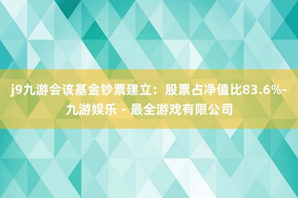 j9九游会该基金钞票建立：股票占净值比83.6%-九游娱乐 - 最全游戏有限公司