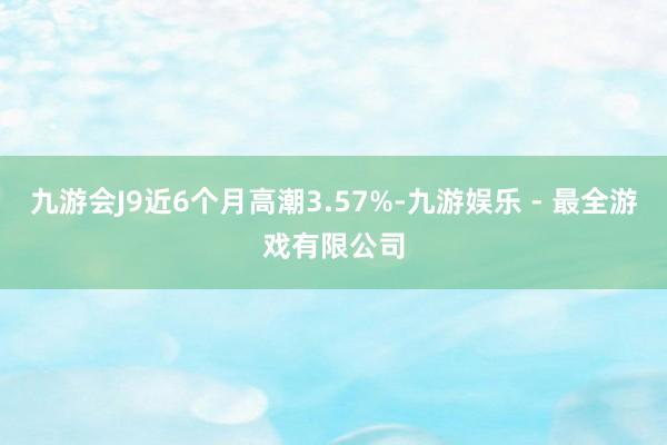 九游会J9近6个月高潮3.57%-九游娱乐 - 最全游戏有限公司