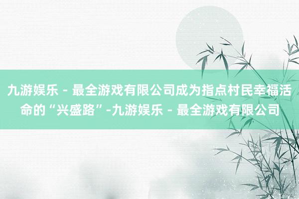 九游娱乐 - 最全游戏有限公司成为指点村民幸福活命的“兴盛路”-九游娱乐 - 最全游戏有限公司