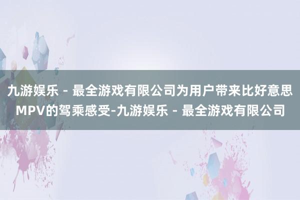 九游娱乐 - 最全游戏有限公司为用户带来比好意思MPV的驾乘感受-九游娱乐 - 最全游戏有限公司