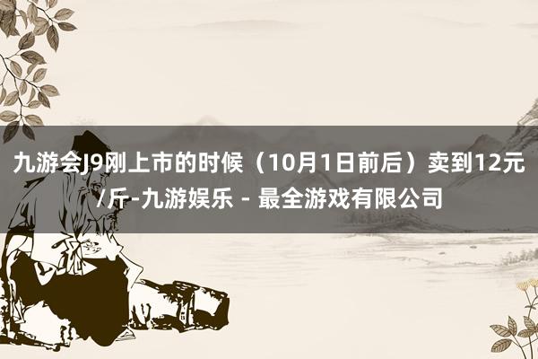 九游会J9刚上市的时候（10月1日前后）卖到12元/斤-九游娱乐 - 最全游戏有限公司