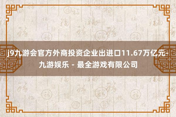 j9九游会官方外商投资企业出进口11.67万亿元-九游娱乐 - 最全游戏有限公司