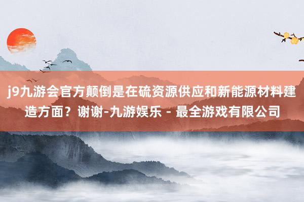 j9九游会官方颠倒是在硫资源供应和新能源材料建造方面？谢谢-九游娱乐 - 最全游戏有限公司