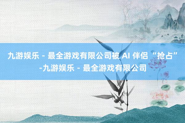 九游娱乐 - 最全游戏有限公司被 AI 伴侣 “抢占”-九游娱乐 - 最全游戏有限公司