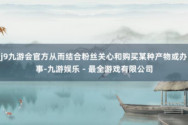 j9九游会官方从而结合粉丝关心和购买某种产物或办事-九游娱乐 - 最全游戏有限公司